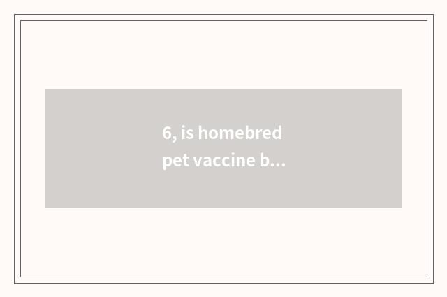 6, is homebred pet vaccine bad?