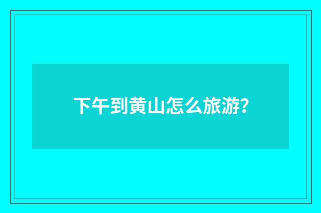 下午到黄山怎么旅游?