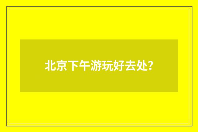 北京下午游玩好去处?