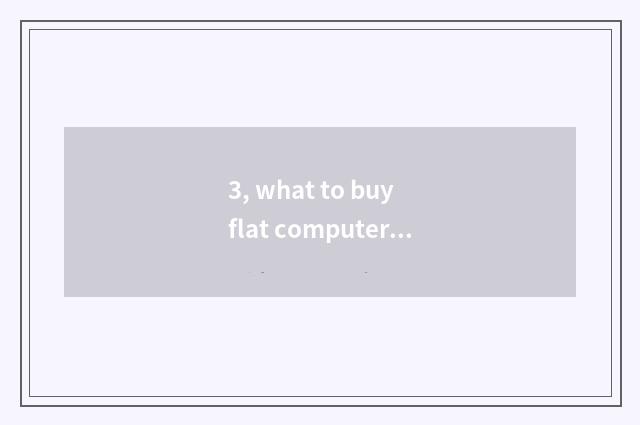 3, what to buy flat computer to basically look?