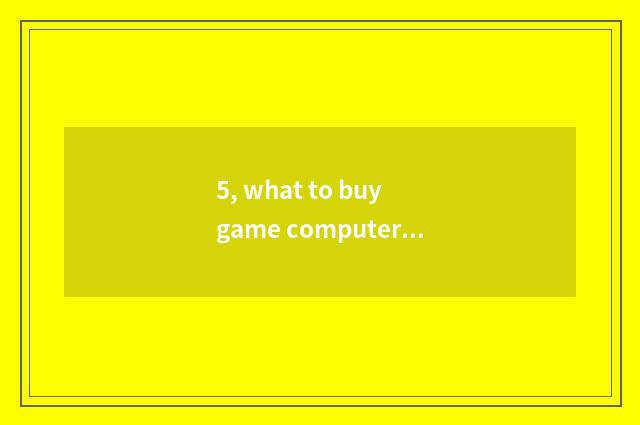 5, what to buy game computer to basically look?