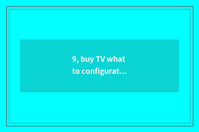 9, buy TV what to configuration basically see?
