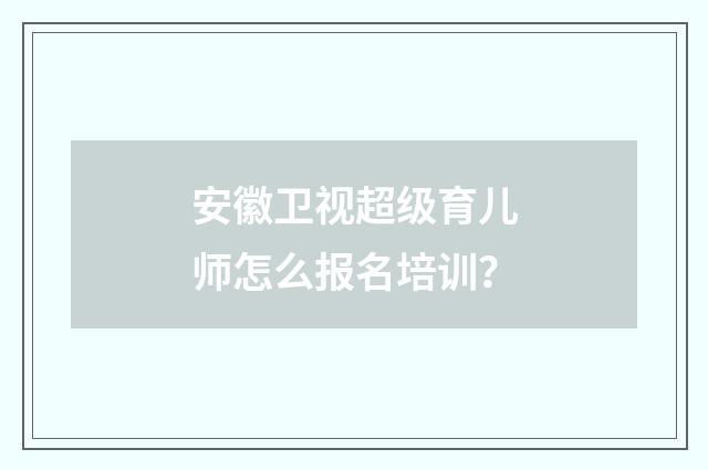 安徽卫视超级育儿师怎么报名培训?