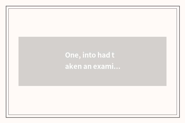 One, into had taken an examination of take an examination of?
