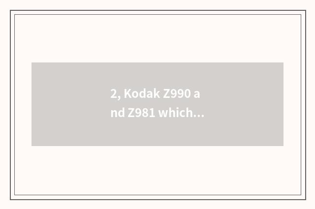 2, Kodak Z990 and Z981 which good?