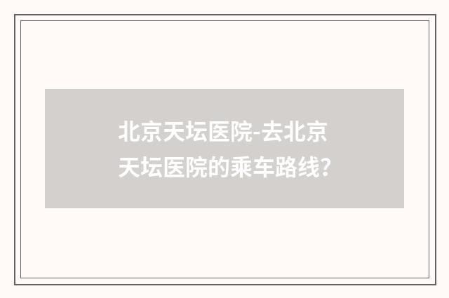北京天坛医院-去北京天坛医院的乘车路线?