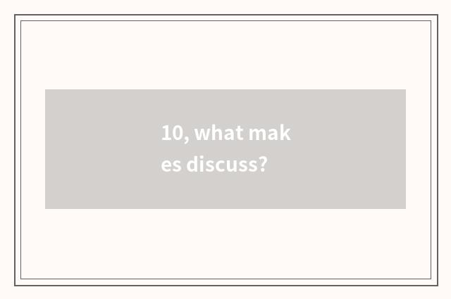 10, what makes discuss?