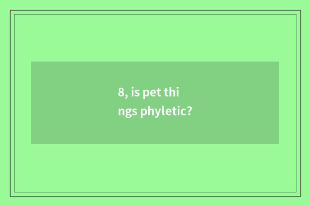 8, is pet things phyletic?