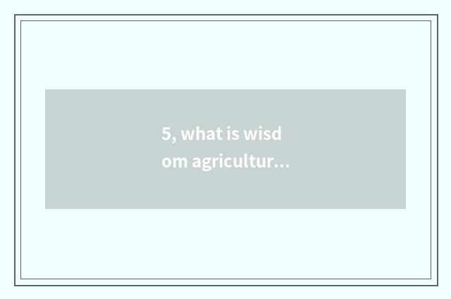 5, what is wisdom agriculture? What is wisdom agriculture?