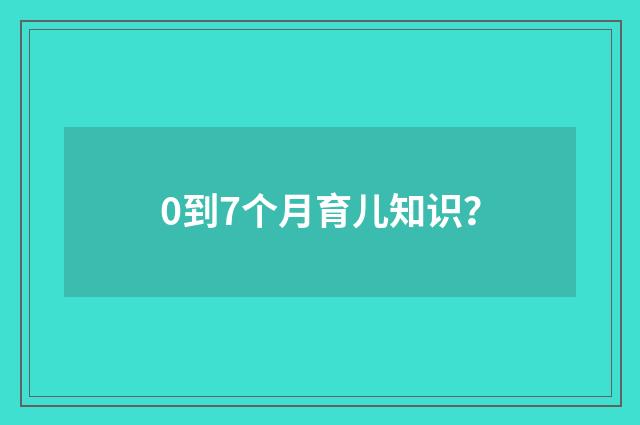 0到7个月育儿知识?