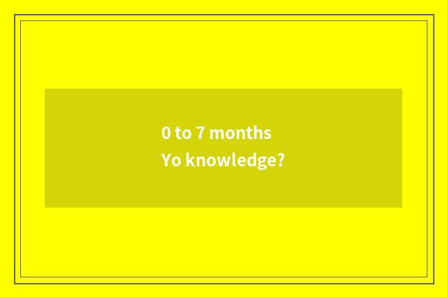 0 to 7 months Yo knowledge?