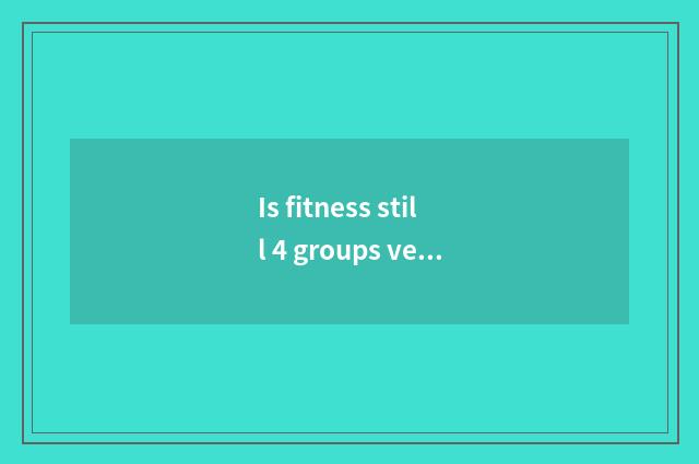 Is fitness still 4 groups very 5 groups good?