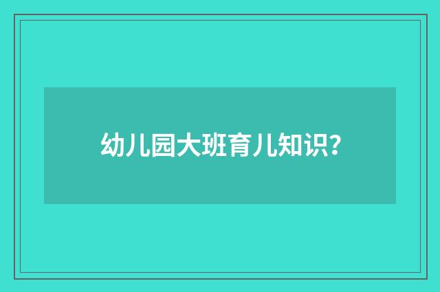 幼儿园大班育儿知识？