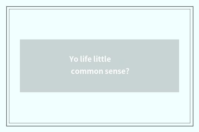 Yo life little common sense?