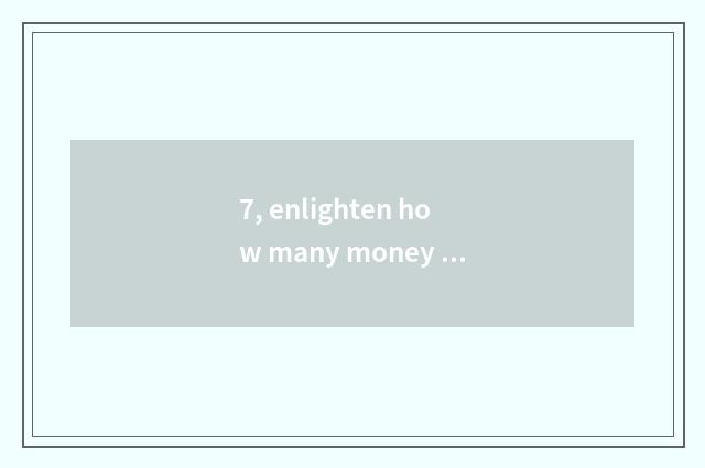 7, enlighten how many money to want?