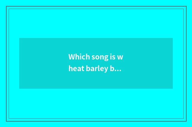 Which song is wheat barley barley?