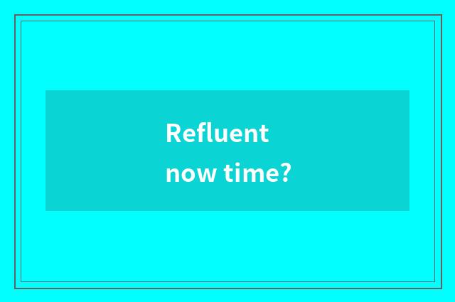 Refluent now time?