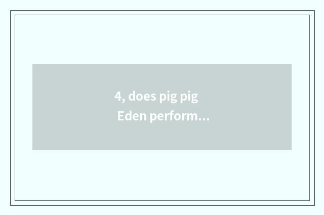 4, does pig pig Eden perform time?
