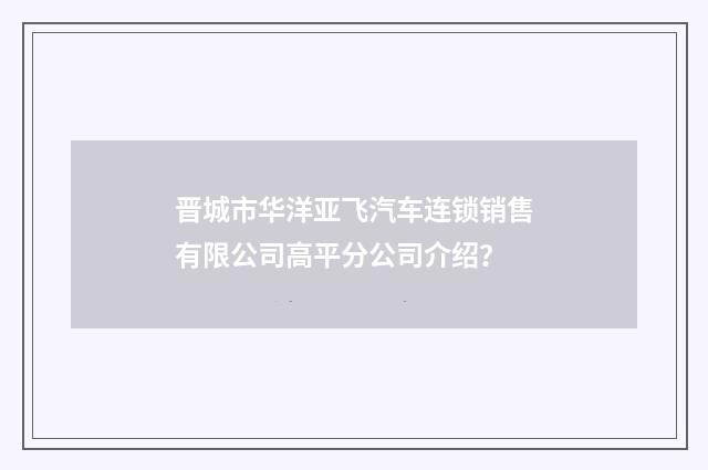 晋城市华洋亚飞汽车连锁销售有限公司高平分公司介绍？