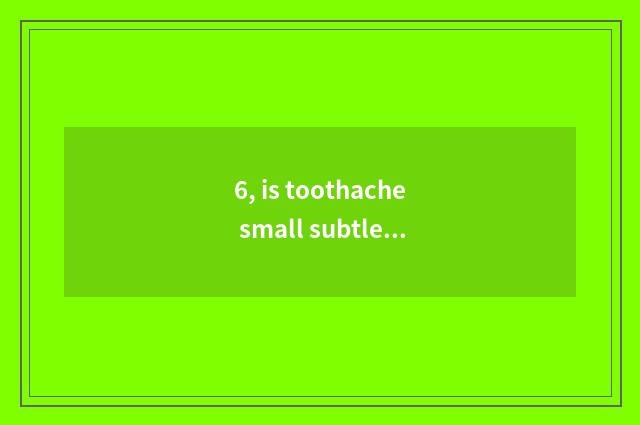 6, is toothache small subtle move?