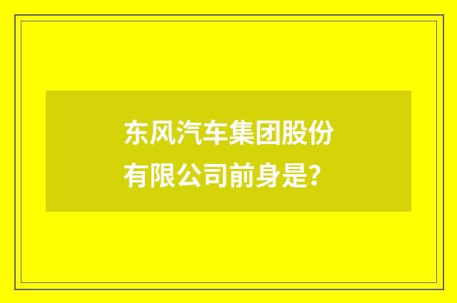 东风汽车集团股份有限公司前身是？