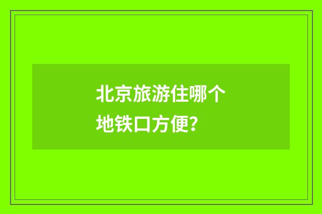 北京旅游住哪个地铁口方便?