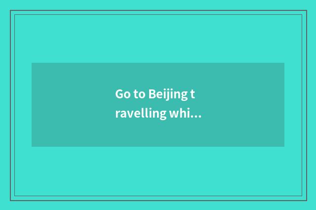 Go to Beijing travelling which are more substantial?