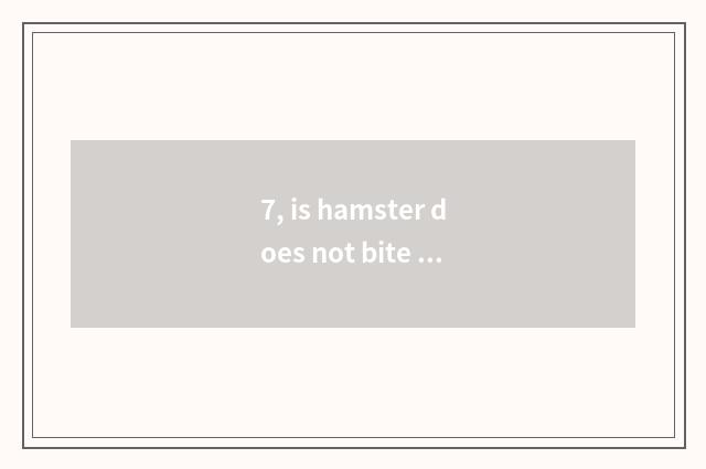 7, is hamster does not bite you to like you to still be fed up with?