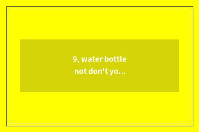 9, water bottle not don't you also contact cutout are you why?