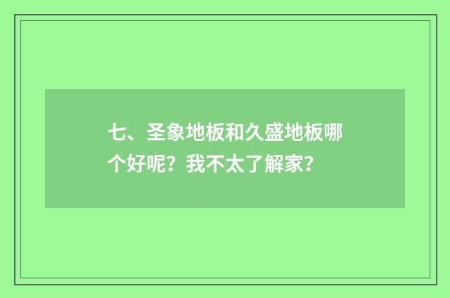 七、圣象地板和久盛地板哪个好呢？我不太了解家？