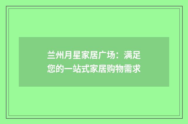 兰州月星家居广场:满足您的一站式家居购物需求