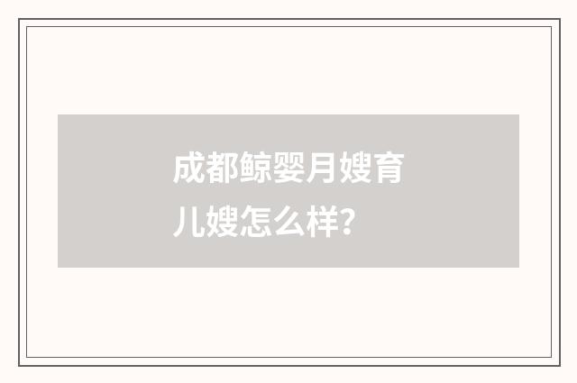 成都鲸婴月嫂育儿嫂怎么样?