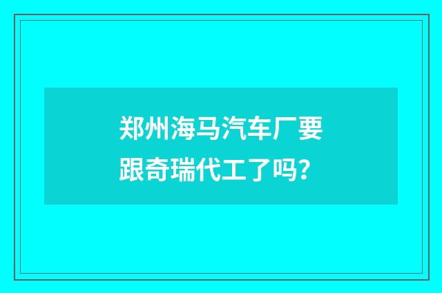郑州海马汽车厂要跟奇瑞代工了吗?