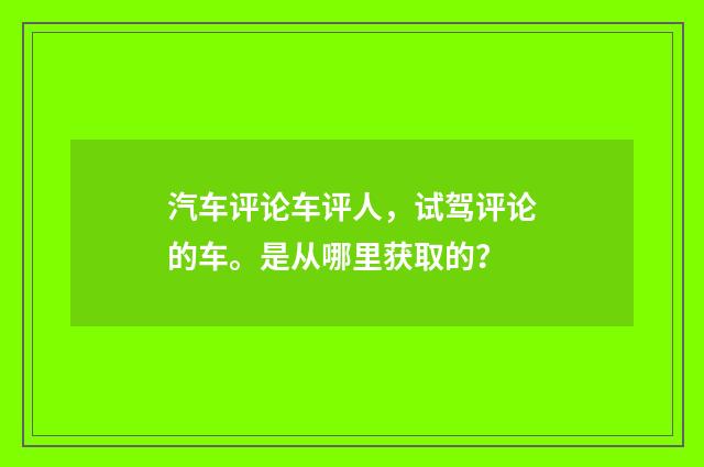 汽车评论车评人，试驾评论的车。是从哪里获取的？