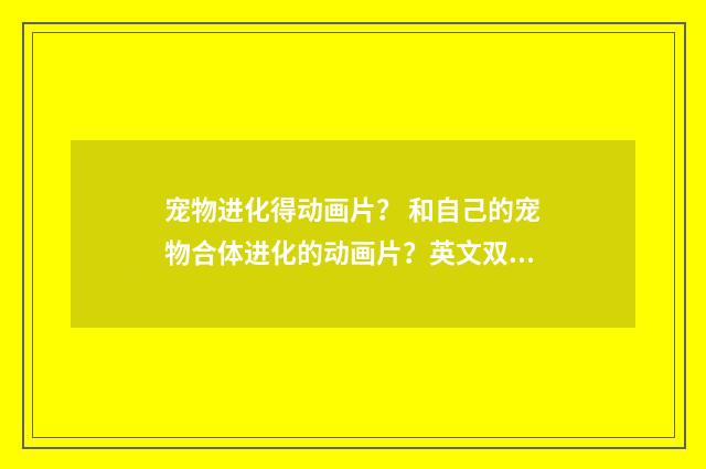 宠物进化得动画片? 和自己的宠物合体进化的动画片?英文双语对照