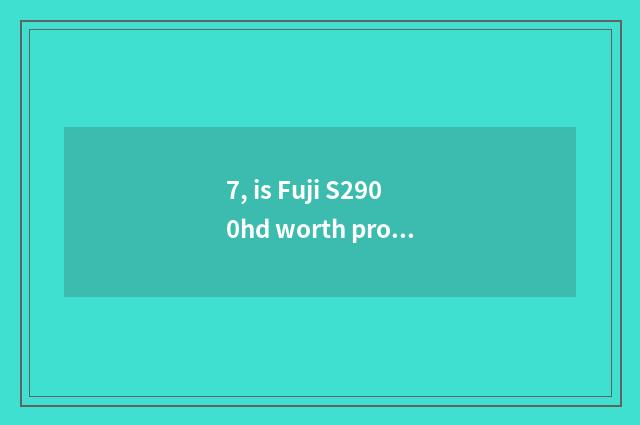 7, is Fuji S2900hd worth proceed with?