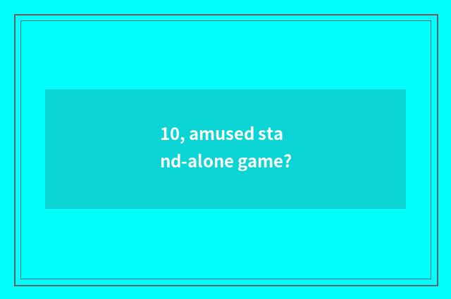 10, amused stand-alone game?