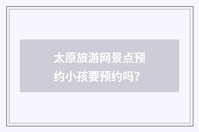 太原旅游网景点预约小孩要预约吗?
