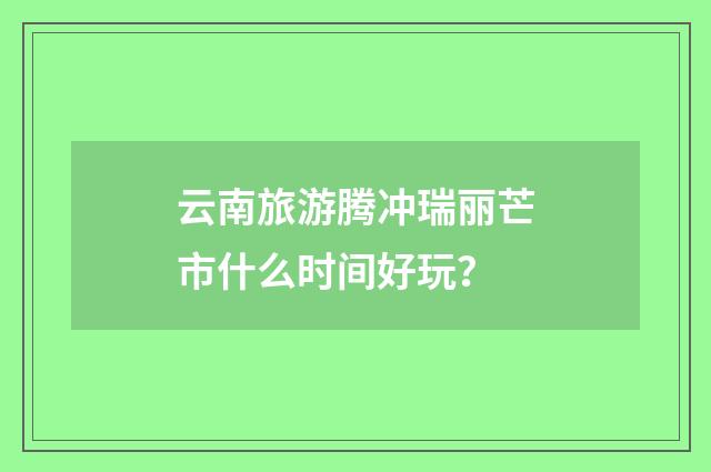 云南旅游腾冲瑞丽芒市什么时间好玩？