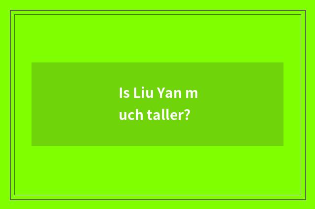 Is Liu Yan much taller?