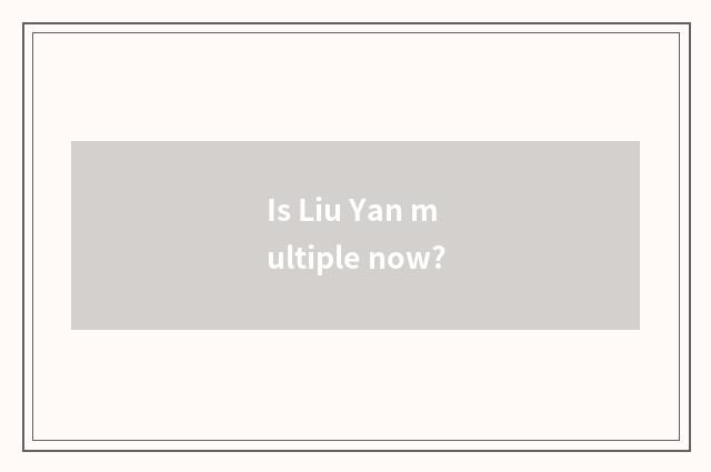 Is Liu Yan multiple now?