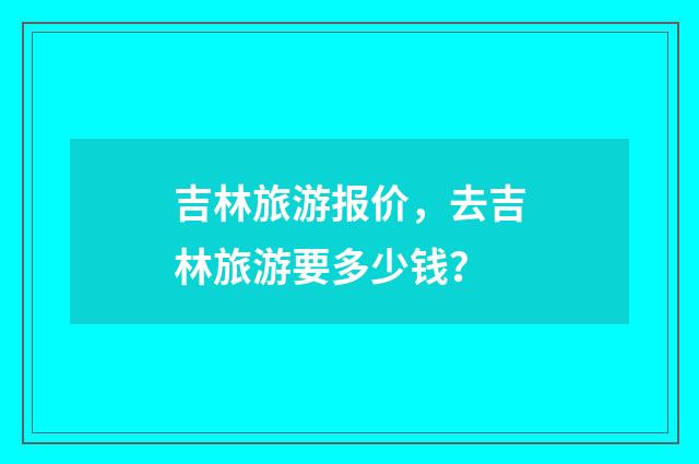 吉林旅游报价,去吉林旅游要多少钱?