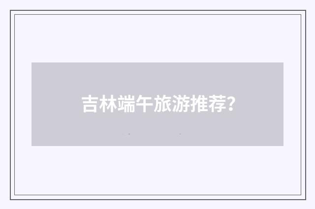 吉林端午旅游推荐？