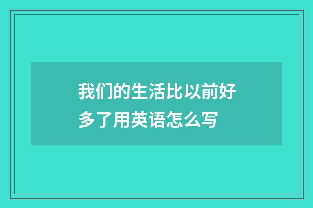 我们的生活比以前好多了用英语怎么写
