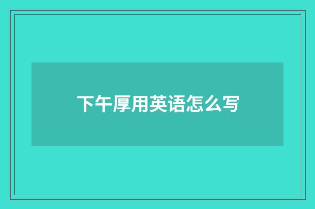 下午厚用英语怎么写