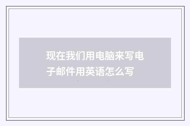 现在我们用电脑来写电子邮件用英语怎么写