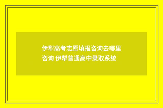 伊犁高考志愿填报咨询去哪里咨询 伊犁普通高中录取系统