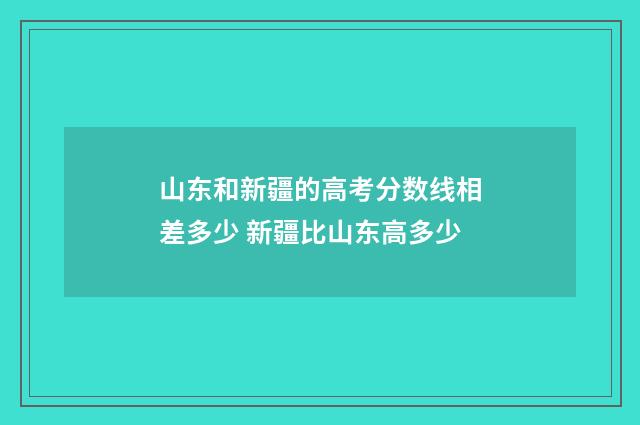 山东和新疆的高考分数线相差多少 新疆比山东高多少