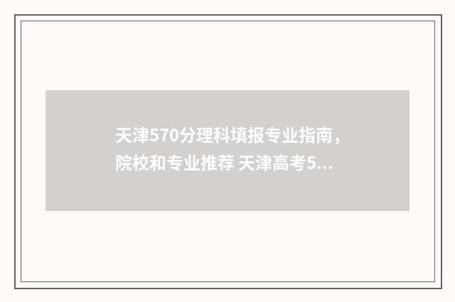 天津570分理科填报专业指南,院校和专业推荐 天津高考570分能上什么大学