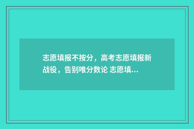 志愿填报不按分，高考志愿填报新战役，告别唯分数论 志愿填报不好怎么办